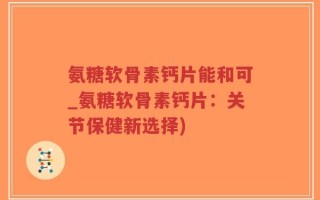 氨糖软骨素钙片能和可_氨糖软骨素钙片：关节保健新选择)