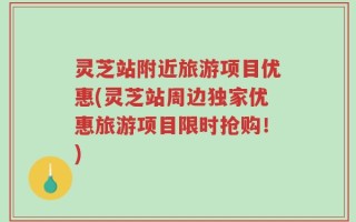 灵芝站附近旅游项目优惠(灵芝站周边独家优惠旅游项目限时抢购！)