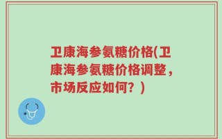卫康海参氨糖价格(卫康海参氨糖价格调整，市场反应如何？)