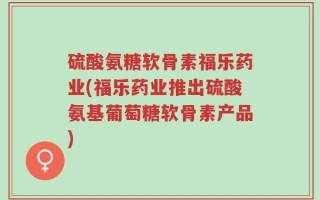 硫酸氨糖软骨素福乐药业(福乐药业推出硫酸氨基葡萄糖软骨素产品)
