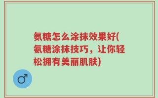 氨糖怎么涂抹效果好(氨糖涂抹技巧，让你轻松拥有美丽肌肤)