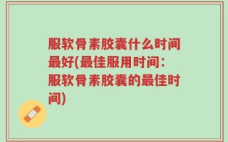 服软骨素胶囊什么时间最好(最佳服用时间：服软骨素胶囊的最佳时间)