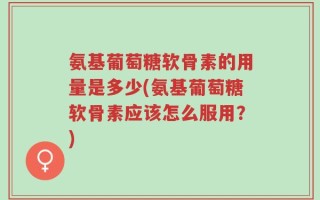 氨基葡萄糖软骨素的用量是多少(氨基葡萄糖软骨素应该怎么服用？)