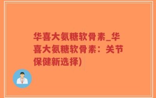 华喜大氨糖软骨素_华喜大氨糖软骨素：关节保健新选择)