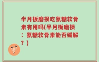 半月板磨损吃氨糖软骨素有用吗(半月板磨损：氨糖软骨素能否缓解？)