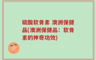 硫酸软骨素 澳洲保健品(澳洲保健品：软骨素的神奇功效)