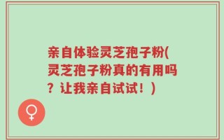 亲自体验灵芝孢子粉(灵芝孢子粉真的有用吗？让我亲自试试！)