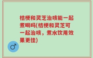 桔梗和灵芝治咳能一起煮喝吗(桔梗和灵芝可一起治咳，煮水饮用效果更佳)