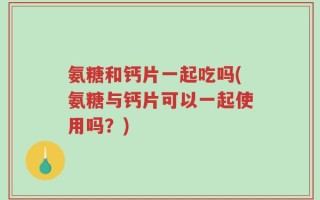 氨糖和钙片一起吃吗(氨糖与钙片可以一起使用吗？)