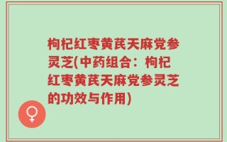 枸杞红枣黄芪天麻党参灵芝(中药组合：枸杞红枣黄芪天麻党参灵芝的功效与作用)