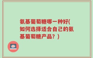 氨基葡萄糖哪一种好(如何选择适合自己的氨基葡萄糖产品？)