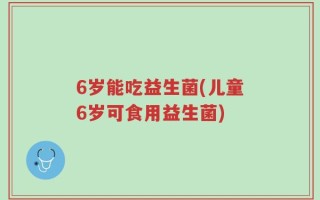 6岁能吃益生菌(儿童6岁可食用益生菌)