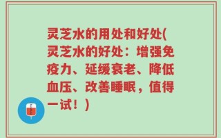 灵芝水的用处和好处(灵芝水的好处：增强免疫力、延缓衰老、降低血压、改善睡眠，值得一试！)