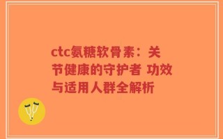 ctc氨糖软骨素：关节健康的守护者 功效与适用人群全解析
