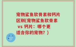 宠物鲨鱼软骨素和钙片区别(宠物鲨鱼软骨素 vs 钙片：哪个更适合你的宠物？)