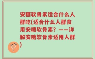 安糖软骨素适合什么人群吃(适合什么人群食用安糖软骨素？——详解安糖软骨素适用人群)