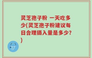 灵芝孢子粉 一天吃多少(灵芝孢子粉建议每日合理摄入量是多少？)