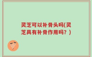 灵芝可以补骨头吗(灵芝具有补骨作用吗？)
