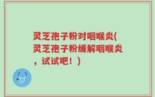 灵芝孢子粉对咽喉炎(灵芝孢子粉缓解咽喉炎，试试吧！)