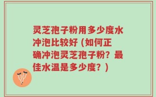 灵芝孢子粉用多少度水冲泡比较好 (如何正确冲泡灵芝孢子粉？最佳水温是多少度？)