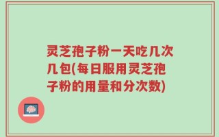 灵芝孢子粉一天吃几次几包(每日服用灵芝孢子粉的用量和分次数)
