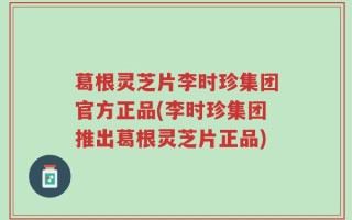 葛根灵芝片李时珍集团官方正品(李时珍集团推出葛根灵芝片正品)