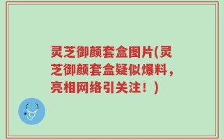 灵芝御颜套盒图片(灵芝御颜套盒疑似爆料，亮相网络引关注！)
