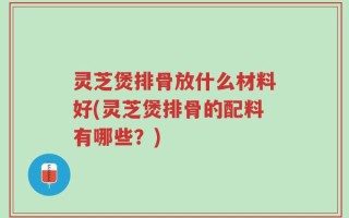 灵芝煲排骨放什么材料好(灵芝煲排骨的配料有哪些？)