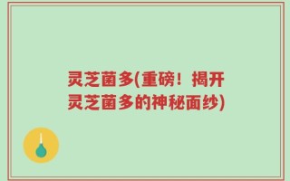 灵芝菌多(重磅！揭开灵芝菌多的神秘面纱)
