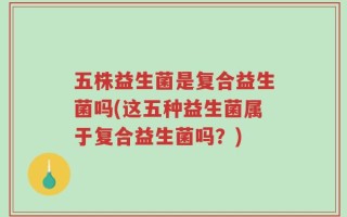五株益生菌是复合益生菌吗(这五种益生菌属于复合益生菌吗？)
