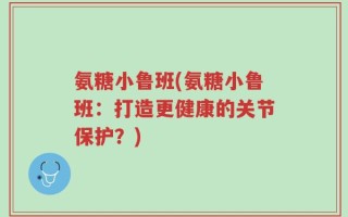 氨糖小鲁班(氨糖小鲁班：打造更健康的关节保护？)