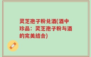 灵芝孢子粉兑酒(酒中珍品：灵芝孢子粉与酒的完美结合)