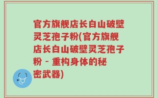 官方旗舰店长白山破壁灵芝孢子粉(官方旗舰店长白山破壁灵芝孢子粉 - 重构身体的秘密武器)