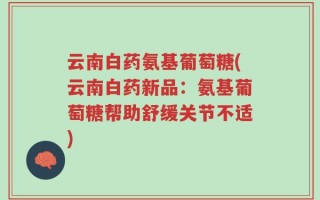 云南白药氨基葡萄糖(云南白药新品：氨基葡萄糖帮助舒缓关节不适)