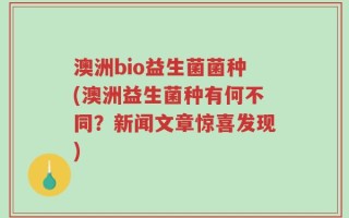 澳洲bio益生菌菌种(澳洲益生菌种有何不同？新闻文章惊喜发现)