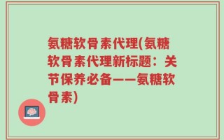 氨糖软骨素代理(氨糖软骨素代理新标题：关节保养必备——氨糖软骨素)