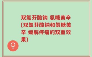 双氯芬酸钠 氨糖美辛(双氯芬酸钠和氨糖美辛 缓解疼痛的双重效果)