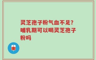 灵芝孢子粉气血不足？哺乳期可以喝灵芝孢子粉吗