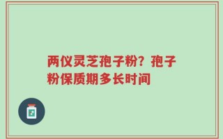 两仪灵芝孢子粉？孢子粉保质期多长时间