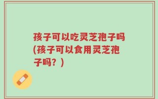 孩子可以吃灵芝孢子吗(孩子可以食用灵芝孢子吗？)
