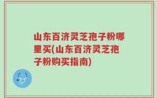 山东百济灵芝孢子粉哪里买(山东百济灵芝孢子粉购买指南)