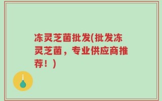 冻灵芝菌批发(批发冻灵芝菌，专业供应商推荐！)