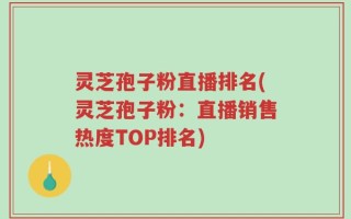 灵芝孢子粉直播排名(灵芝孢子粉：直播销售热度TOP排名)