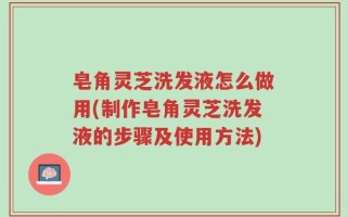 皂角灵芝洗发液怎么做用(制作皂角灵芝洗发液的步骤及使用方法)