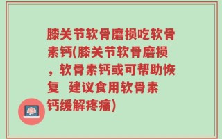 膝关节软骨磨损吃软骨素钙(膝关节软骨磨损，软骨素钙或可帮助恢复  建议食用软骨素钙缓解疼痛)