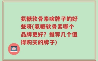 氨糖软骨素啥牌子的好些呀(氨糖软骨素哪个品牌更好？推荐几个值得购买的牌子)