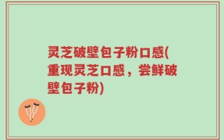 灵芝破壁包子粉口感(重现灵芝口感，尝鲜破壁包子粉)