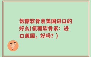 氨糖软骨素美国进口的好么(氨糖软骨素：进口美国，好吗？)