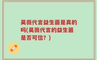 吴薇代言益生菌是真的吗(吴薇代言的益生菌是否可信？)