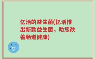 亿活的益生菌(亿活推出新款益生菌，助您改善肠道健康)